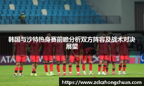 韩国与沙特热身赛前瞻分析双方阵容及战术对决展望